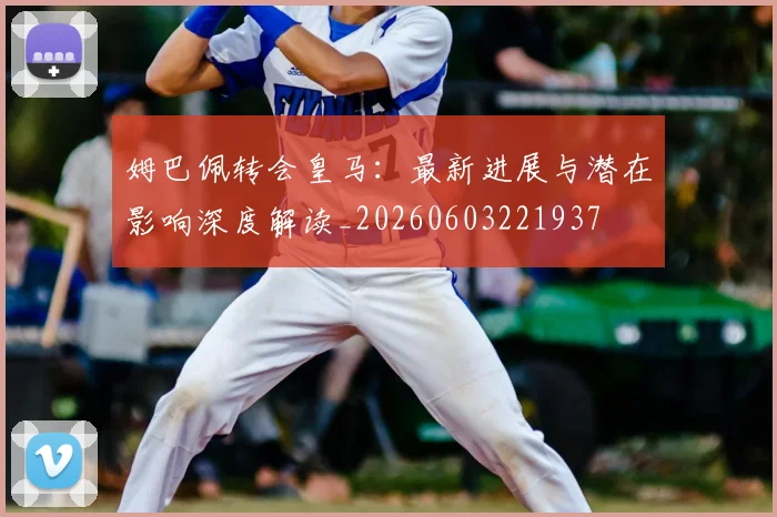 姆巴佩转会皇马：最新进展与潜在影响深度解读_20260603221937