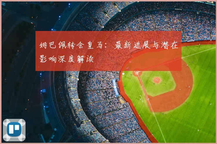 姆巴佩转会皇马：最新进展与潜在影响深度解读