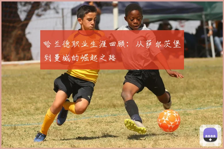 哈兰德职业生涯回顾：从萨尔茨堡到曼城的崛起之路