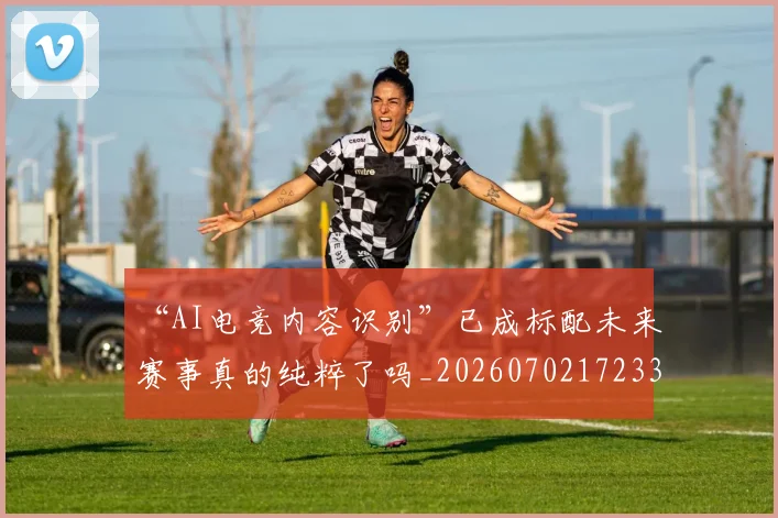 “AI电竞内容识别”已成标配未来赛事真的纯粹了吗_20260702172332