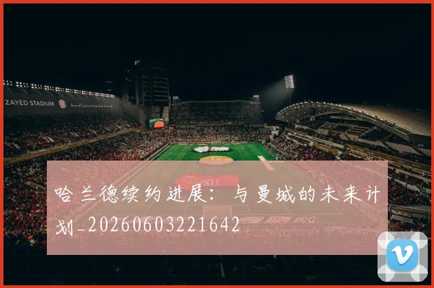 哈兰德续约进展：与曼城的未来计划_20260603221642