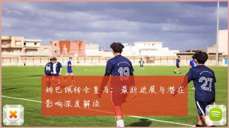 姆巴佩转会皇马：最新进展与潜在影响深度解读