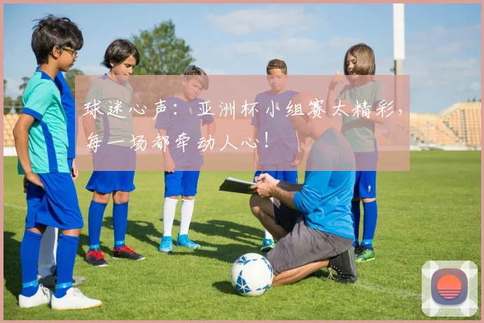 球迷心声：亚洲杯小组赛太精彩，每一场都牵动人心！