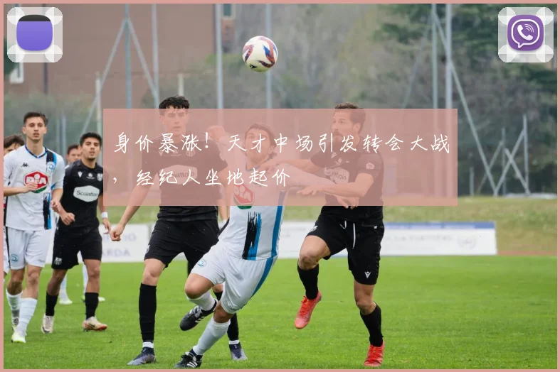 身价暴涨！天才中场引发转会大战，经纪人坐地起价