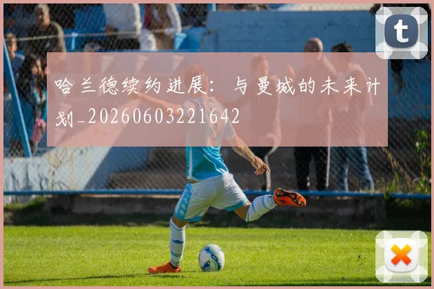 哈兰德续约进展：与曼城的未来计划_20260603221642