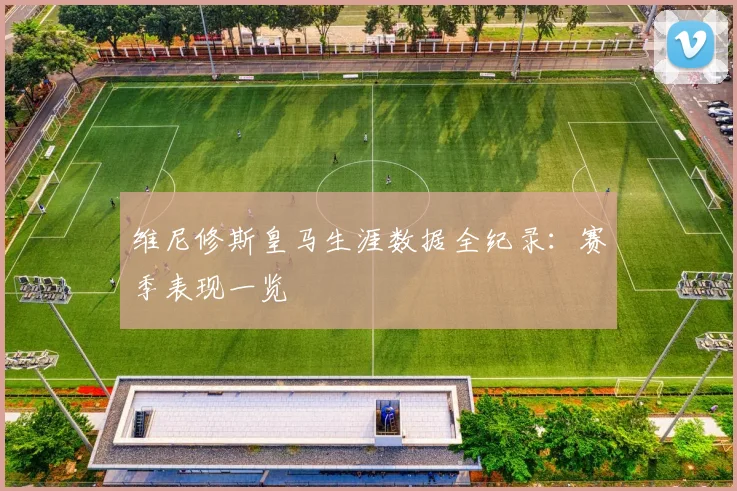 维尼修斯皇马生涯数据全纪录：赛季表现一览