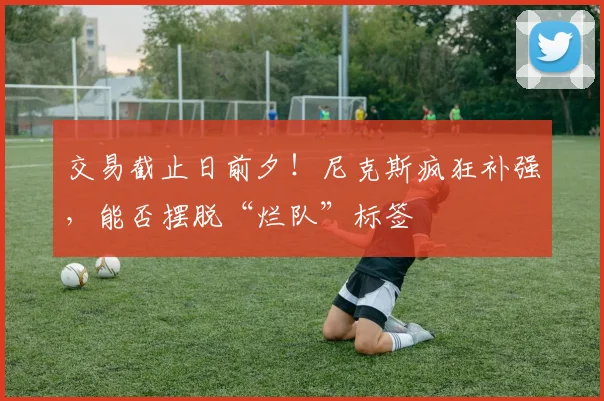 交易截止日前夕！尼克斯疯狂补强，能否摆脱“烂队”标签