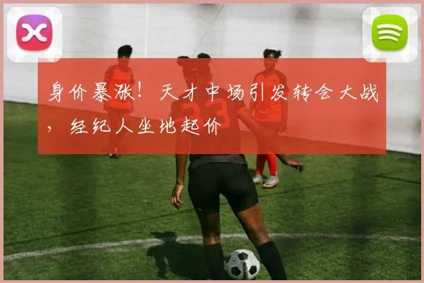 身价暴涨！天才中场引发转会大战，经纪人坐地起价