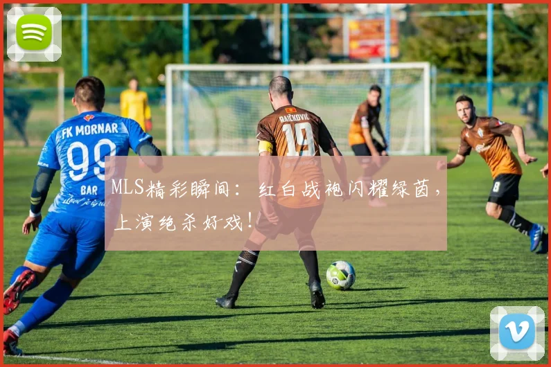 MLS精彩瞬间：红白战袍闪耀绿茵，上演绝杀好戏！
